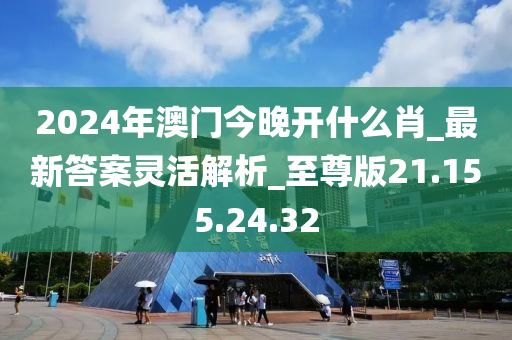 2024年澳门今晚开什么肖_最新答案灵活解析_至尊版21.155.24.32