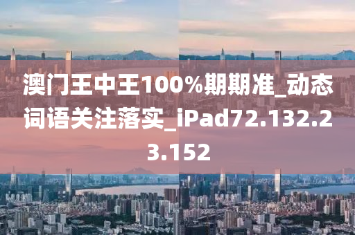 澳门王中王100%期期准_动态词语关注落实_iPad72.132.23.152